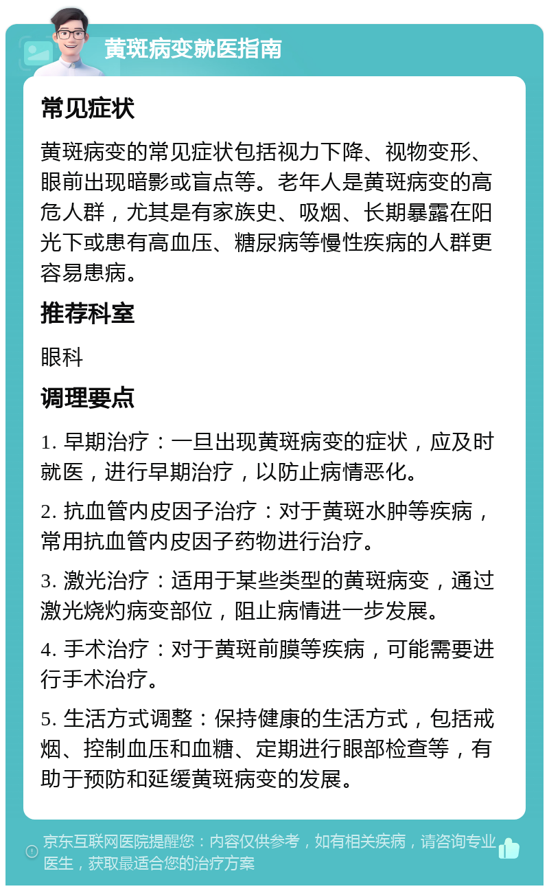 黄斑病变就医指南 常见症状 黄斑病变的常见症状包括视力下降、视物变形、眼前出现暗影或盲点等。老年人是黄斑病变的高危人群，尤其是有家族史、吸烟、长期暴露在阳光下或患有高血压、糖尿病等慢性疾病的人群更容易患病。 推荐科室 眼科 调理要点 1. 早期治疗：一旦出现黄斑病变的症状，应及时就医，进行早期治疗，以防止病情恶化。 2. 抗血管内皮因子治疗：对于黄斑水肿等疾病，常用抗血管内皮因子药物进行治疗。 3. 激光治疗：适用于某些类型的黄斑病变，通过激光烧灼病变部位，阻止病情进一步发展。 4. 手术治疗：对于黄斑前膜等疾病，可能需要进行手术治疗。 5. 生活方式调整：保持健康的生活方式，包括戒烟、控制血压和血糖、定期进行眼部检查等，有助于预防和延缓黄斑病变的发展。