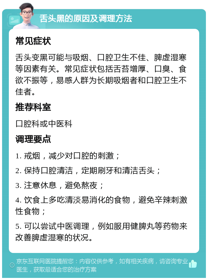 舌头黑的原因及调理方法 常见症状 舌头变黑可能与吸烟、口腔卫生不佳、脾虚湿寒等因素有关。常见症状包括舌苔增厚、口臭、食欲不振等，易感人群为长期吸烟者和口腔卫生不佳者。 推荐科室 口腔科或中医科 调理要点 1. 戒烟，减少对口腔的刺激； 2. 保持口腔清洁，定期刷牙和清洁舌头； 3. 注意休息，避免熬夜； 4. 饮食上多吃清淡易消化的食物，避免辛辣刺激性食物； 5. 可以尝试中医调理，例如服用健脾丸等药物来改善脾虚湿寒的状况。