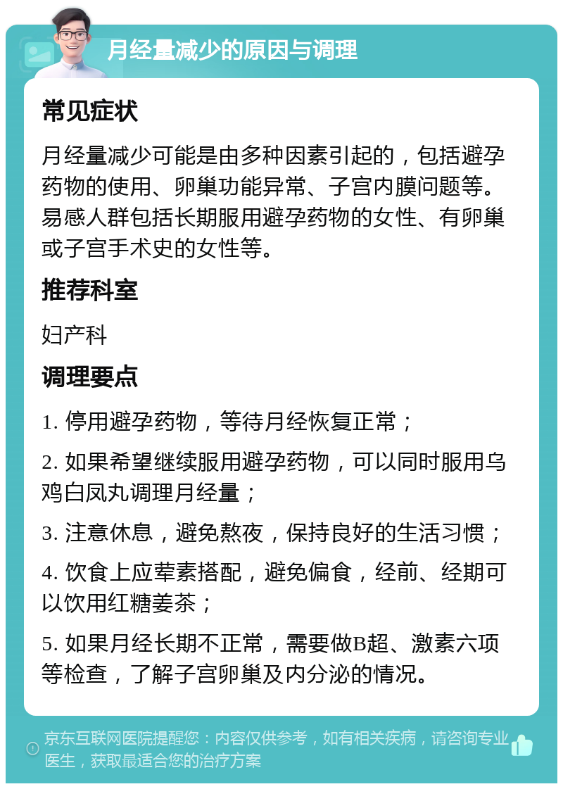 月经量减少的原因与调理 常见症状 月经量减少可能是由多种因素引起的，包括避孕药物的使用、卵巢功能异常、子宫内膜问题等。易感人群包括长期服用避孕药物的女性、有卵巢或子宫手术史的女性等。 推荐科室 妇产科 调理要点 1. 停用避孕药物，等待月经恢复正常； 2. 如果希望继续服用避孕药物，可以同时服用乌鸡白凤丸调理月经量； 3. 注意休息，避免熬夜，保持良好的生活习惯； 4. 饮食上应荤素搭配，避免偏食，经前、经期可以饮用红糖姜茶； 5. 如果月经长期不正常，需要做B超、激素六项等检查，了解子宫卵巢及内分泌的情况。