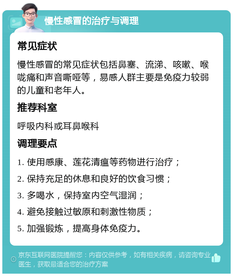 慢性感冒的治疗与调理 常见症状 慢性感冒的常见症状包括鼻塞、流涕、咳嗽、喉咙痛和声音嘶哑等，易感人群主要是免疫力较弱的儿童和老年人。 推荐科室 呼吸内科或耳鼻喉科 调理要点 1. 使用感康、莲花清瘟等药物进行治疗； 2. 保持充足的休息和良好的饮食习惯； 3. 多喝水，保持室内空气湿润； 4. 避免接触过敏原和刺激性物质； 5. 加强锻炼，提高身体免疫力。