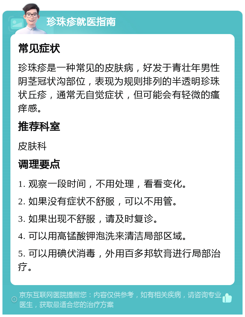 珍珠疹就医指南 常见症状 珍珠疹是一种常见的皮肤病，好发于青壮年男性阴茎冠状沟部位，表现为规则排列的半透明珍珠状丘疹，通常无自觉症状，但可能会有轻微的瘙痒感。 推荐科室 皮肤科 调理要点 1. 观察一段时间，不用处理，看看变化。 2. 如果没有症状不舒服，可以不用管。 3. 如果出现不舒服，请及时复诊。 4. 可以用高锰酸钾泡洗来清洁局部区域。 5. 可以用碘伏消毒，外用百多邦软膏进行局部治疗。