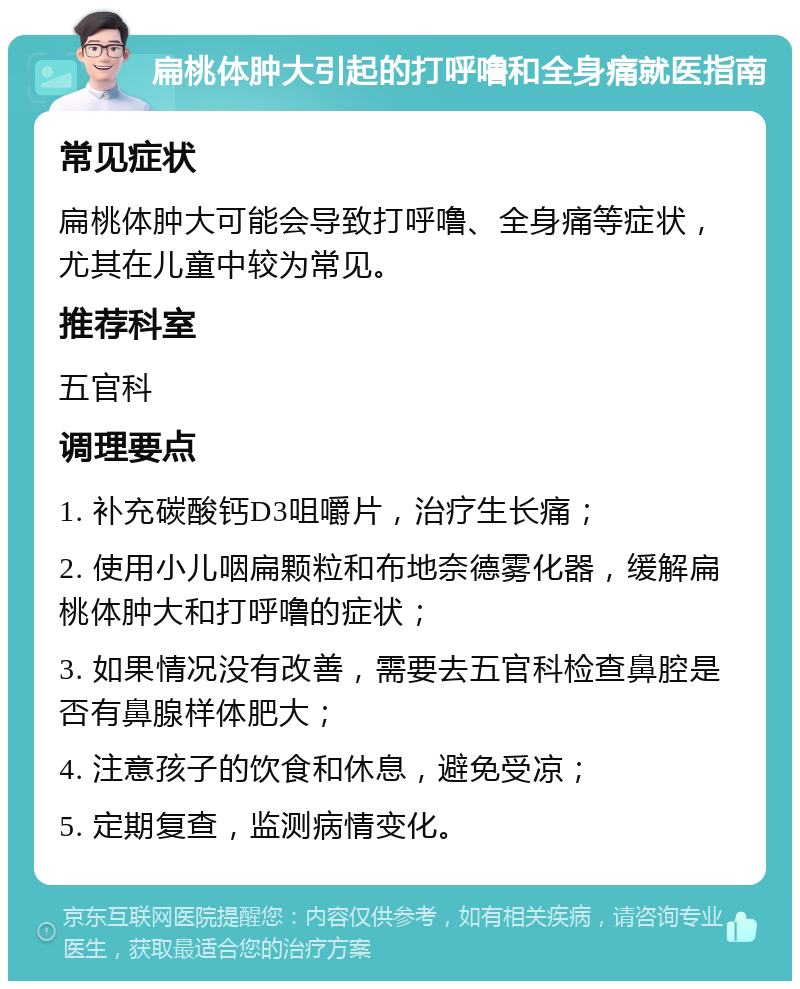 扁桃体肿大引起的打呼噜和全身痛就医指南 常见症状 扁桃体肿大可能会导致打呼噜、全身痛等症状，尤其在儿童中较为常见。 推荐科室 五官科 调理要点 1. 补充碳酸钙D3咀嚼片，治疗生长痛； 2. 使用小儿咽扁颗粒和布地奈德雾化器，缓解扁桃体肿大和打呼噜的症状； 3. 如果情况没有改善，需要去五官科检查鼻腔是否有鼻腺样体肥大； 4. 注意孩子的饮食和休息，避免受凉； 5. 定期复查，监测病情变化。