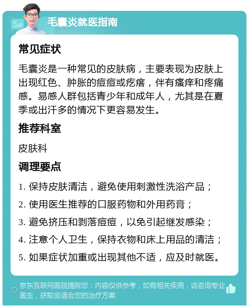 毛囊炎就医指南 常见症状 毛囊炎是一种常见的皮肤病，主要表现为皮肤上出现红色、肿胀的痘痘或疙瘩，伴有瘙痒和疼痛感。易感人群包括青少年和成年人，尤其是在夏季或出汗多的情况下更容易发生。 推荐科室 皮肤科 调理要点 1. 保持皮肤清洁，避免使用刺激性洗浴产品； 2. 使用医生推荐的口服药物和外用药膏； 3. 避免挤压和剥落痘痘，以免引起继发感染； 4. 注意个人卫生，保持衣物和床上用品的清洁； 5. 如果症状加重或出现其他不适，应及时就医。