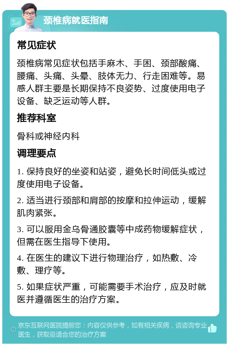 颈椎病就医指南 常见症状 颈椎病常见症状包括手麻木、手困、颈部酸痛、腰痛、头痛、头晕、肢体无力、行走困难等。易感人群主要是长期保持不良姿势、过度使用电子设备、缺乏运动等人群。 推荐科室 骨科或神经内科 调理要点 1. 保持良好的坐姿和站姿，避免长时间低头或过度使用电子设备。 2. 适当进行颈部和肩部的按摩和拉伸运动，缓解肌肉紧张。 3. 可以服用金乌骨通胶囊等中成药物缓解症状，但需在医生指导下使用。 4. 在医生的建议下进行物理治疗，如热敷、冷敷、理疗等。 5. 如果症状严重，可能需要手术治疗，应及时就医并遵循医生的治疗方案。