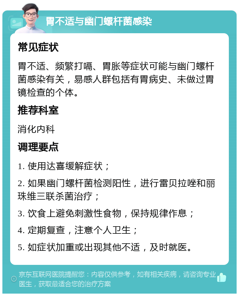 胃不适与幽门螺杆菌感染 常见症状 胃不适、频繁打嗝、胃胀等症状可能与幽门螺杆菌感染有关，易感人群包括有胃病史、未做过胃镜检查的个体。 推荐科室 消化内科 调理要点 1. 使用达喜缓解症状； 2. 如果幽门螺杆菌检测阳性，进行雷贝拉唑和丽珠维三联杀菌治疗； 3. 饮食上避免刺激性食物，保持规律作息； 4. 定期复查，注意个人卫生； 5. 如症状加重或出现其他不适，及时就医。