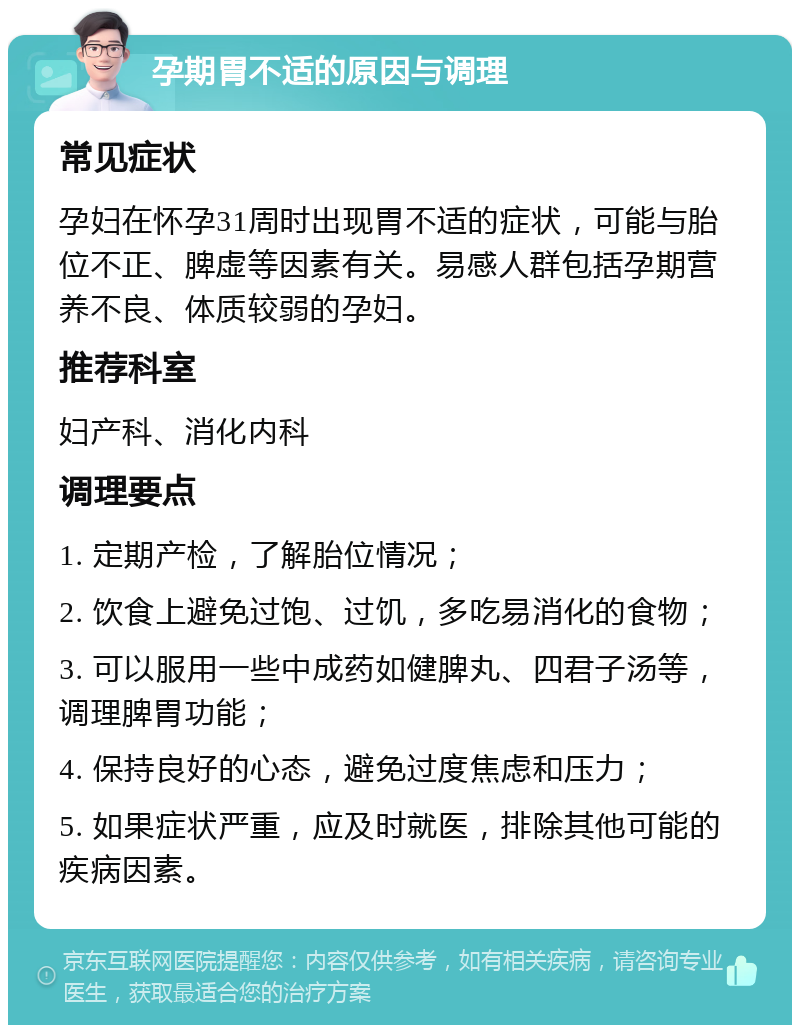 孕期胃不适的原因与调理 常见症状 孕妇在怀孕31周时出现胃不适的症状，可能与胎位不正、脾虚等因素有关。易感人群包括孕期营养不良、体质较弱的孕妇。 推荐科室 妇产科、消化内科 调理要点 1. 定期产检，了解胎位情况； 2. 饮食上避免过饱、过饥，多吃易消化的食物； 3. 可以服用一些中成药如健脾丸、四君子汤等，调理脾胃功能； 4. 保持良好的心态，避免过度焦虑和压力； 5. 如果症状严重，应及时就医，排除其他可能的疾病因素。