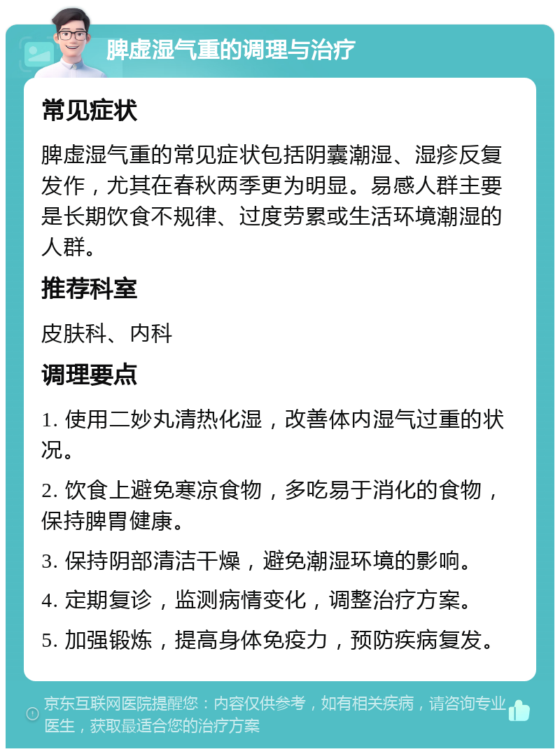 脾虚湿气重的调理与治疗 常见症状 脾虚湿气重的常见症状包括阴囊潮湿、湿疹反复发作，尤其在春秋两季更为明显。易感人群主要是长期饮食不规律、过度劳累或生活环境潮湿的人群。 推荐科室 皮肤科、内科 调理要点 1. 使用二妙丸清热化湿，改善体内湿气过重的状况。 2. 饮食上避免寒凉食物，多吃易于消化的食物，保持脾胃健康。 3. 保持阴部清洁干燥，避免潮湿环境的影响。 4. 定期复诊，监测病情变化，调整治疗方案。 5. 加强锻炼，提高身体免疫力，预防疾病复发。