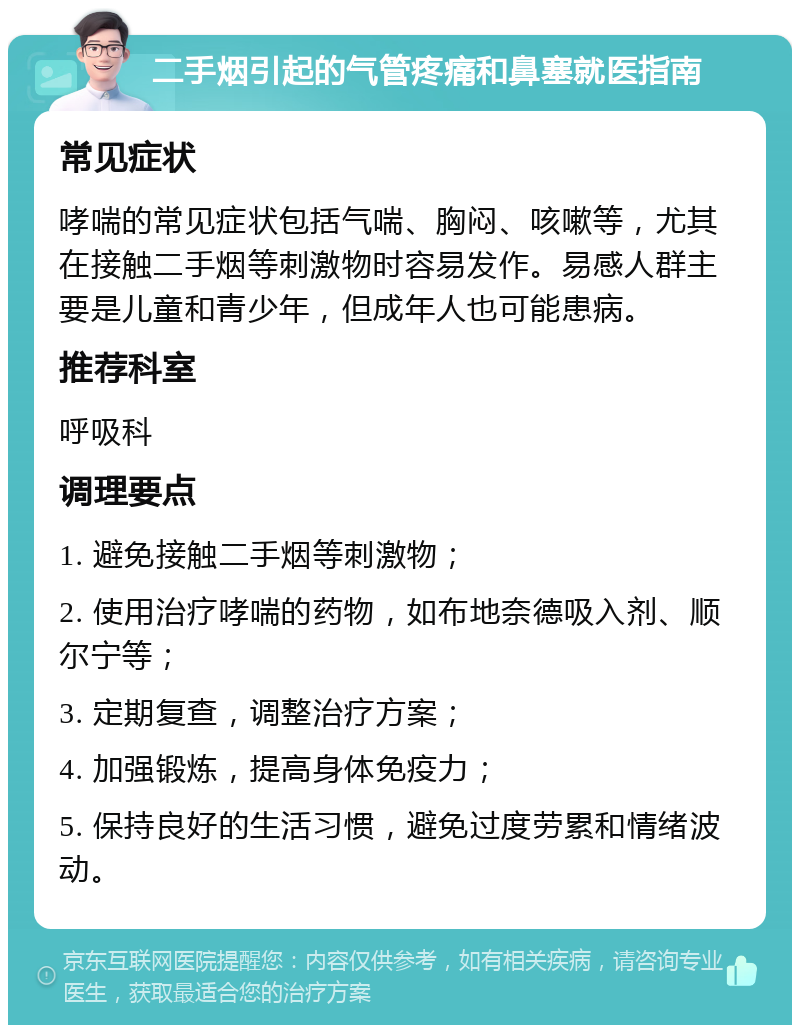 二手烟引起的气管疼痛和鼻塞就医指南 常见症状 哮喘的常见症状包括气喘、胸闷、咳嗽等，尤其在接触二手烟等刺激物时容易发作。易感人群主要是儿童和青少年，但成年人也可能患病。 推荐科室 呼吸科 调理要点 1. 避免接触二手烟等刺激物； 2. 使用治疗哮喘的药物，如布地奈德吸入剂、顺尔宁等； 3. 定期复查，调整治疗方案； 4. 加强锻炼，提高身体免疫力； 5. 保持良好的生活习惯，避免过度劳累和情绪波动。