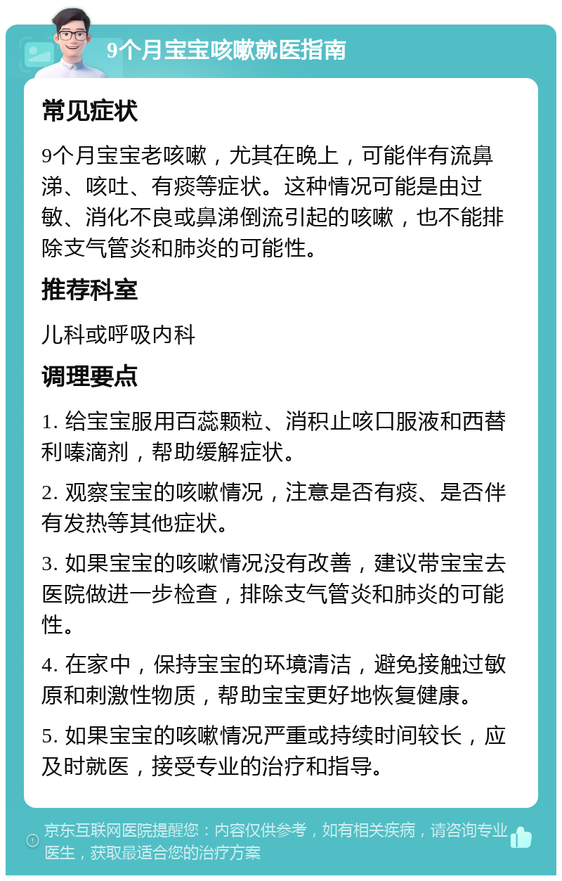 9个月宝宝咳嗽就医指南 常见症状 9个月宝宝老咳嗽，尤其在晚上，可能伴有流鼻涕、咳吐、有痰等症状。这种情况可能是由过敏、消化不良或鼻涕倒流引起的咳嗽，也不能排除支气管炎和肺炎的可能性。 推荐科室 儿科或呼吸内科 调理要点 1. 给宝宝服用百蕊颗粒、消积止咳口服液和西替利嗪滴剂，帮助缓解症状。 2. 观察宝宝的咳嗽情况，注意是否有痰、是否伴有发热等其他症状。 3. 如果宝宝的咳嗽情况没有改善，建议带宝宝去医院做进一步检查，排除支气管炎和肺炎的可能性。 4. 在家中，保持宝宝的环境清洁，避免接触过敏原和刺激性物质，帮助宝宝更好地恢复健康。 5. 如果宝宝的咳嗽情况严重或持续时间较长，应及时就医，接受专业的治疗和指导。