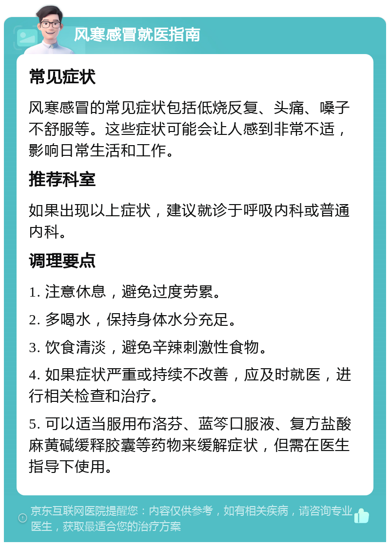 风寒感冒就医指南 常见症状 风寒感冒的常见症状包括低烧反复、头痛、嗓子不舒服等。这些症状可能会让人感到非常不适，影响日常生活和工作。 推荐科室 如果出现以上症状，建议就诊于呼吸内科或普通内科。 调理要点 1. 注意休息，避免过度劳累。 2. 多喝水，保持身体水分充足。 3. 饮食清淡，避免辛辣刺激性食物。 4. 如果症状严重或持续不改善，应及时就医，进行相关检查和治疗。 5. 可以适当服用布洛芬、蓝笒口服液、复方盐酸麻黄碱缓释胶囊等药物来缓解症状，但需在医生指导下使用。