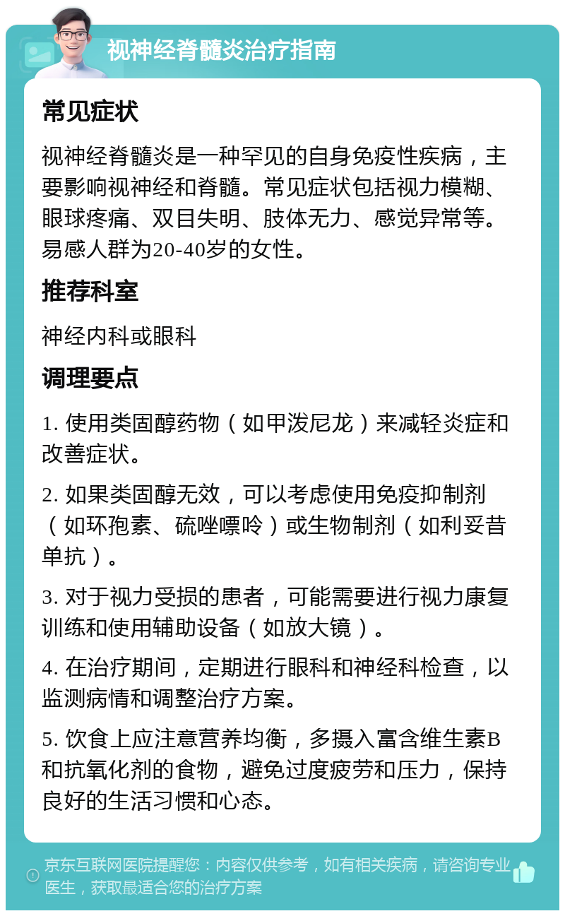 视神经脊髓炎治疗指南 常见症状 视神经脊髓炎是一种罕见的自身免疫性疾病，主要影响视神经和脊髓。常见症状包括视力模糊、眼球疼痛、双目失明、肢体无力、感觉异常等。易感人群为20-40岁的女性。 推荐科室 神经内科或眼科 调理要点 1. 使用类固醇药物（如甲泼尼龙）来减轻炎症和改善症状。 2. 如果类固醇无效，可以考虑使用免疫抑制剂（如环孢素、硫唑嘌呤）或生物制剂（如利妥昔单抗）。 3. 对于视力受损的患者，可能需要进行视力康复训练和使用辅助设备（如放大镜）。 4. 在治疗期间，定期进行眼科和神经科检查，以监测病情和调整治疗方案。 5. 饮食上应注意营养均衡，多摄入富含维生素B和抗氧化剂的食物，避免过度疲劳和压力，保持良好的生活习惯和心态。