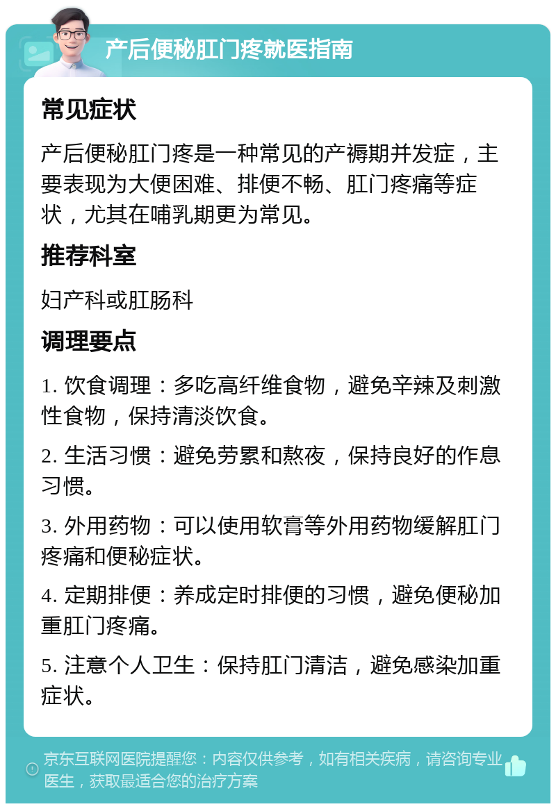 产后便秘肛门疼就医指南 常见症状 产后便秘肛门疼是一种常见的产褥期并发症，主要表现为大便困难、排便不畅、肛门疼痛等症状，尤其在哺乳期更为常见。 推荐科室 妇产科或肛肠科 调理要点 1. 饮食调理：多吃高纤维食物，避免辛辣及刺激性食物，保持清淡饮食。 2. 生活习惯：避免劳累和熬夜，保持良好的作息习惯。 3. 外用药物：可以使用软膏等外用药物缓解肛门疼痛和便秘症状。 4. 定期排便：养成定时排便的习惯，避免便秘加重肛门疼痛。 5. 注意个人卫生：保持肛门清洁，避免感染加重症状。