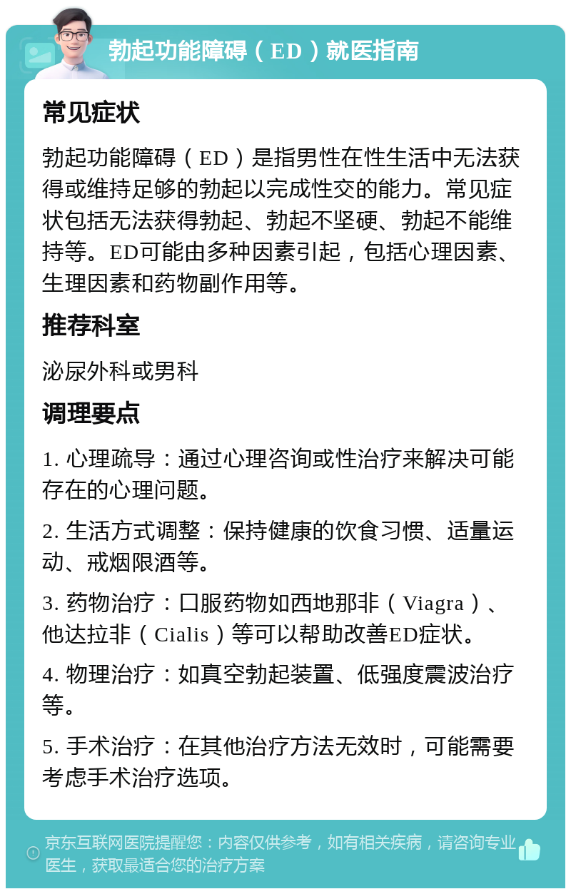 勃起功能障碍（ED）就医指南 常见症状 勃起功能障碍（ED）是指男性在性生活中无法获得或维持足够的勃起以完成性交的能力。常见症状包括无法获得勃起、勃起不坚硬、勃起不能维持等。ED可能由多种因素引起，包括心理因素、生理因素和药物副作用等。 推荐科室 泌尿外科或男科 调理要点 1. 心理疏导：通过心理咨询或性治疗来解决可能存在的心理问题。 2. 生活方式调整：保持健康的饮食习惯、适量运动、戒烟限酒等。 3. 药物治疗：口服药物如西地那非（Viagra）、他达拉非（Cialis）等可以帮助改善ED症状。 4. 物理治疗：如真空勃起装置、低强度震波治疗等。 5. 手术治疗：在其他治疗方法无效时，可能需要考虑手术治疗选项。