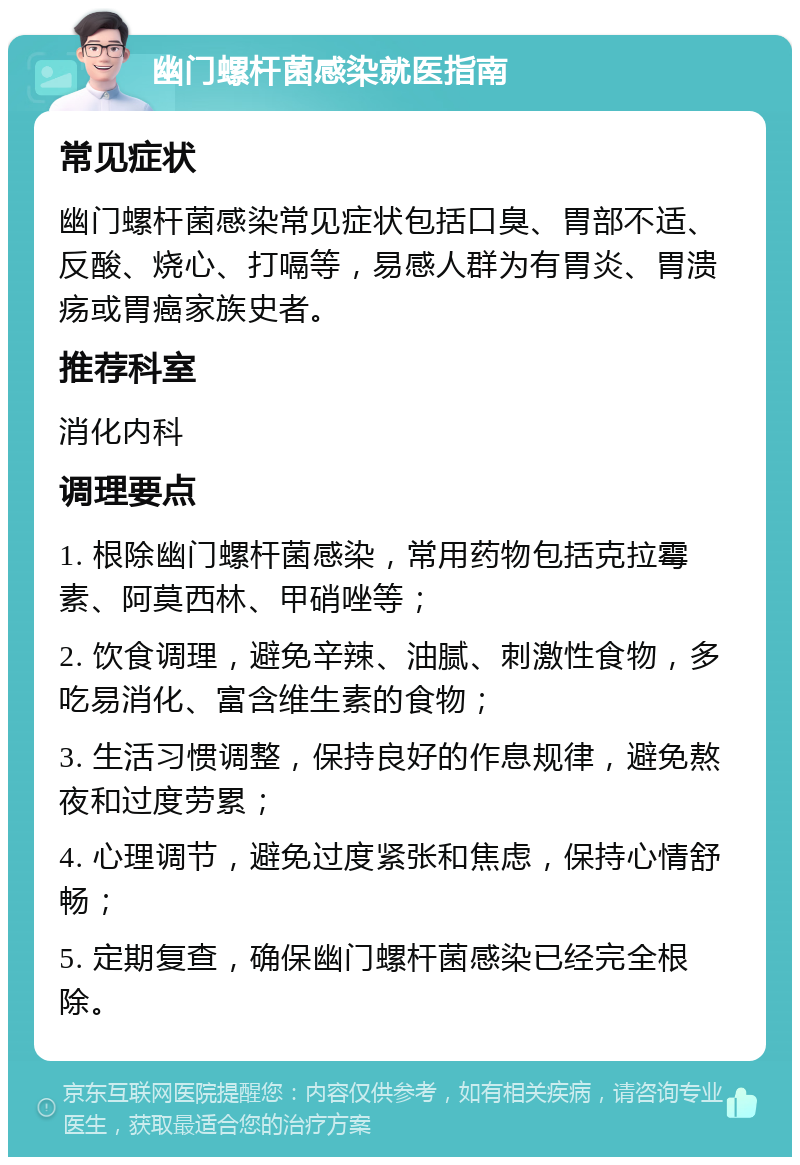 幽门螺杆菌感染就医指南 常见症状 幽门螺杆菌感染常见症状包括口臭、胃部不适、反酸、烧心、打嗝等，易感人群为有胃炎、胃溃疡或胃癌家族史者。 推荐科室 消化内科 调理要点 1. 根除幽门螺杆菌感染，常用药物包括克拉霉素、阿莫西林、甲硝唑等； 2. 饮食调理，避免辛辣、油腻、刺激性食物，多吃易消化、富含维生素的食物； 3. 生活习惯调整，保持良好的作息规律，避免熬夜和过度劳累； 4. 心理调节，避免过度紧张和焦虑，保持心情舒畅； 5. 定期复查，确保幽门螺杆菌感染已经完全根除。