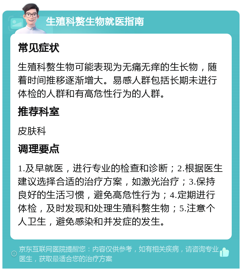 生殖科赘生物就医指南 常见症状 生殖科赘生物可能表现为无痛无痒的生长物，随着时间推移逐渐增大。易感人群包括长期未进行体检的人群和有高危性行为的人群。 推荐科室 皮肤科 调理要点 1.及早就医，进行专业的检查和诊断；2.根据医生建议选择合适的治疗方案，如激光治疗；3.保持良好的生活习惯，避免高危性行为；4.定期进行体检，及时发现和处理生殖科赘生物；5.注意个人卫生，避免感染和并发症的发生。