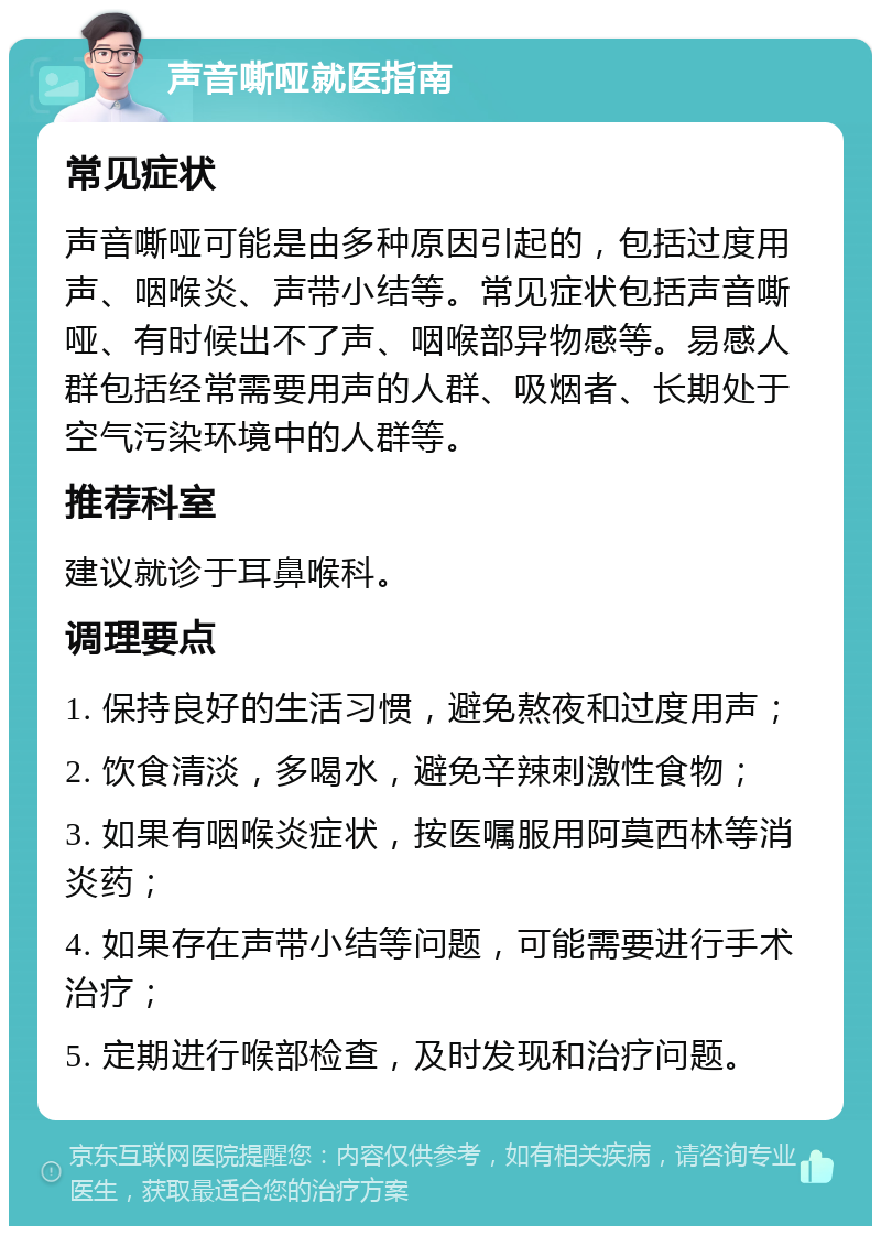 声音嘶哑就医指南 常见症状 声音嘶哑可能是由多种原因引起的，包括过度用声、咽喉炎、声带小结等。常见症状包括声音嘶哑、有时候出不了声、咽喉部异物感等。易感人群包括经常需要用声的人群、吸烟者、长期处于空气污染环境中的人群等。 推荐科室 建议就诊于耳鼻喉科。 调理要点 1. 保持良好的生活习惯，避免熬夜和过度用声； 2. 饮食清淡，多喝水，避免辛辣刺激性食物； 3. 如果有咽喉炎症状，按医嘱服用阿莫西林等消炎药； 4. 如果存在声带小结等问题，可能需要进行手术治疗； 5. 定期进行喉部检查，及时发现和治疗问题。