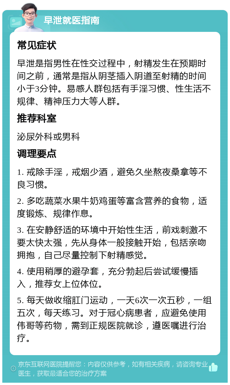 早泄就医指南 常见症状 早泄是指男性在性交过程中，射精发生在预期时间之前，通常是指从阴茎插入阴道至射精的时间小于3分钟。易感人群包括有手淫习惯、性生活不规律、精神压力大等人群。 推荐科室 泌尿外科或男科 调理要点 1. 戒除手淫，戒烟少酒，避免久坐熬夜桑拿等不良习惯。 2. 多吃蔬菜水果牛奶鸡蛋等富含营养的食物，适度锻炼、规律作息。 3. 在安静舒适的环境中开始性生活，前戏刺激不要太快太强，先从身体一般接触开始，包括亲吻拥抱，自己尽量控制下射精感觉。 4. 使用稍厚的避孕套，充分勃起后尝试缓慢插入，推荐女上位体位。 5. 每天做收缩肛门运动，一天6次一次五秒，一组五次，每天练习。对于冠心病患者，应避免使用伟哥等药物，需到正规医院就诊，遵医嘱进行治疗。