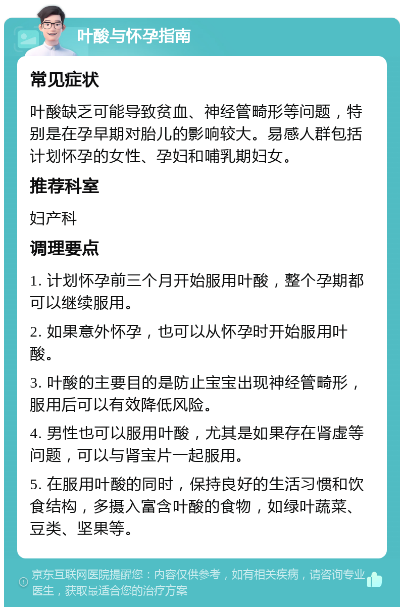 叶酸与怀孕指南 常见症状 叶酸缺乏可能导致贫血、神经管畸形等问题，特别是在孕早期对胎儿的影响较大。易感人群包括计划怀孕的女性、孕妇和哺乳期妇女。 推荐科室 妇产科 调理要点 1. 计划怀孕前三个月开始服用叶酸，整个孕期都可以继续服用。 2. 如果意外怀孕，也可以从怀孕时开始服用叶酸。 3. 叶酸的主要目的是防止宝宝出现神经管畸形，服用后可以有效降低风险。 4. 男性也可以服用叶酸，尤其是如果存在肾虚等问题，可以与肾宝片一起服用。 5. 在服用叶酸的同时，保持良好的生活习惯和饮食结构，多摄入富含叶酸的食物，如绿叶蔬菜、豆类、坚果等。