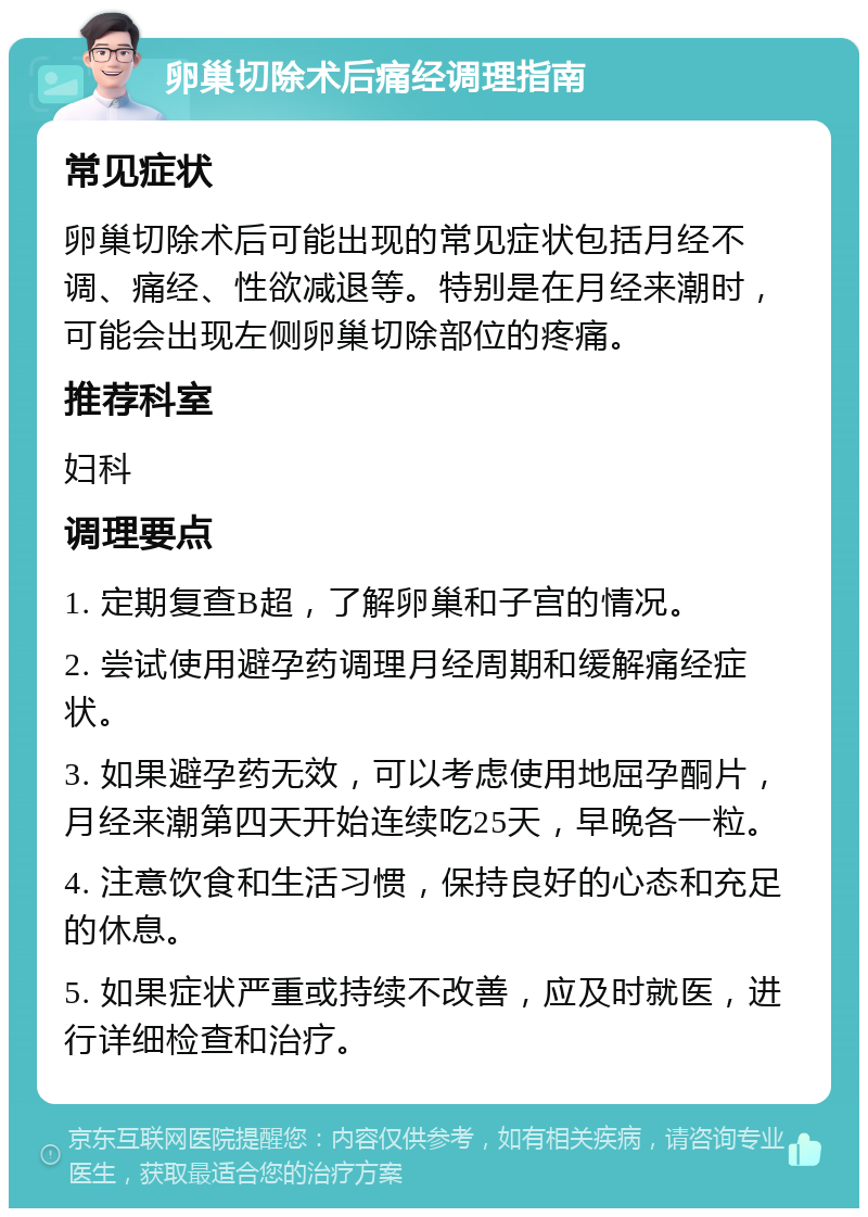 卵巢切除术后痛经调理指南 常见症状 卵巢切除术后可能出现的常见症状包括月经不调、痛经、性欲减退等。特别是在月经来潮时，可能会出现左侧卵巢切除部位的疼痛。 推荐科室 妇科 调理要点 1. 定期复查B超，了解卵巢和子宫的情况。 2. 尝试使用避孕药调理月经周期和缓解痛经症状。 3. 如果避孕药无效，可以考虑使用地屈孕酮片，月经来潮第四天开始连续吃25天，早晚各一粒。 4. 注意饮食和生活习惯，保持良好的心态和充足的休息。 5. 如果症状严重或持续不改善，应及时就医，进行详细检查和治疗。