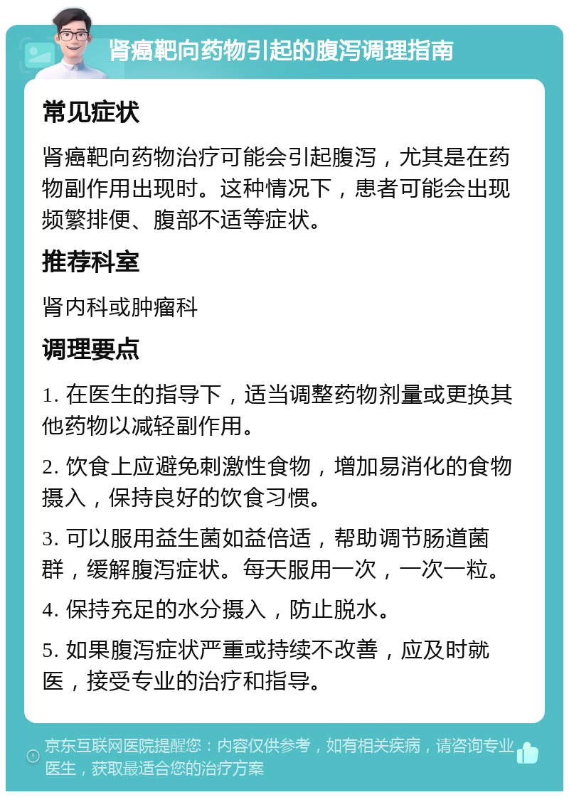 肾癌靶向药物引起的腹泻调理指南 常见症状 肾癌靶向药物治疗可能会引起腹泻，尤其是在药物副作用出现时。这种情况下，患者可能会出现频繁排便、腹部不适等症状。 推荐科室 肾内科或肿瘤科 调理要点 1. 在医生的指导下，适当调整药物剂量或更换其他药物以减轻副作用。 2. 饮食上应避免刺激性食物，增加易消化的食物摄入，保持良好的饮食习惯。 3. 可以服用益生菌如益倍适，帮助调节肠道菌群，缓解腹泻症状。每天服用一次，一次一粒。 4. 保持充足的水分摄入，防止脱水。 5. 如果腹泻症状严重或持续不改善，应及时就医，接受专业的治疗和指导。