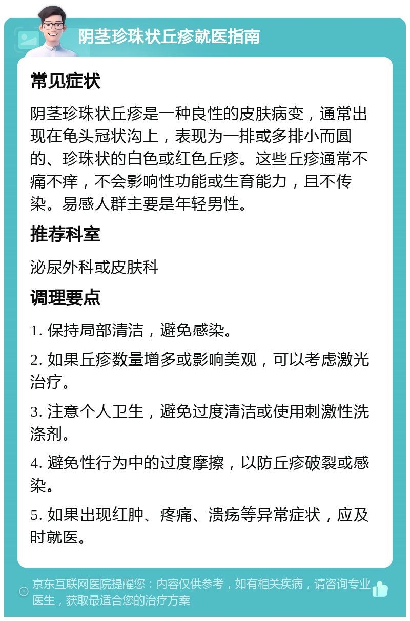 阴茎珍珠状丘疹就医指南 常见症状 阴茎珍珠状丘疹是一种良性的皮肤病变，通常出现在龟头冠状沟上，表现为一排或多排小而圆的、珍珠状的白色或红色丘疹。这些丘疹通常不痛不痒，不会影响性功能或生育能力，且不传染。易感人群主要是年轻男性。 推荐科室 泌尿外科或皮肤科 调理要点 1. 保持局部清洁，避免感染。 2. 如果丘疹数量增多或影响美观，可以考虑激光治疗。 3. 注意个人卫生，避免过度清洁或使用刺激性洗涤剂。 4. 避免性行为中的过度摩擦，以防丘疹破裂或感染。 5. 如果出现红肿、疼痛、溃疡等异常症状，应及时就医。