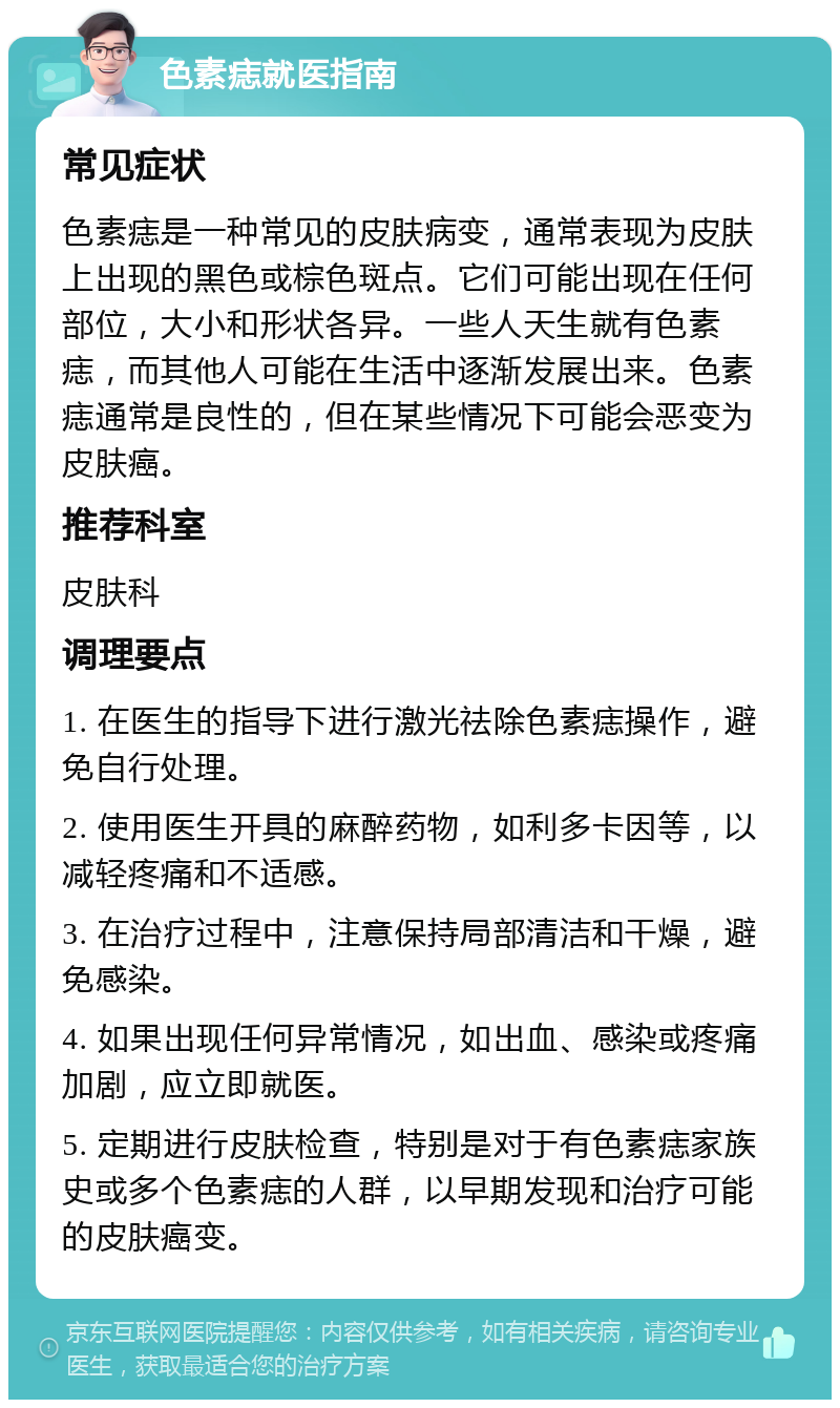 色素痣就医指南 常见症状 色素痣是一种常见的皮肤病变，通常表现为皮肤上出现的黑色或棕色斑点。它们可能出现在任何部位，大小和形状各异。一些人天生就有色素痣，而其他人可能在生活中逐渐发展出来。色素痣通常是良性的，但在某些情况下可能会恶变为皮肤癌。 推荐科室 皮肤科 调理要点 1. 在医生的指导下进行激光祛除色素痣操作，避免自行处理。 2. 使用医生开具的麻醉药物，如利多卡因等，以减轻疼痛和不适感。 3. 在治疗过程中，注意保持局部清洁和干燥，避免感染。 4. 如果出现任何异常情况，如出血、感染或疼痛加剧，应立即就医。 5. 定期进行皮肤检查，特别是对于有色素痣家族史或多个色素痣的人群，以早期发现和治疗可能的皮肤癌变。