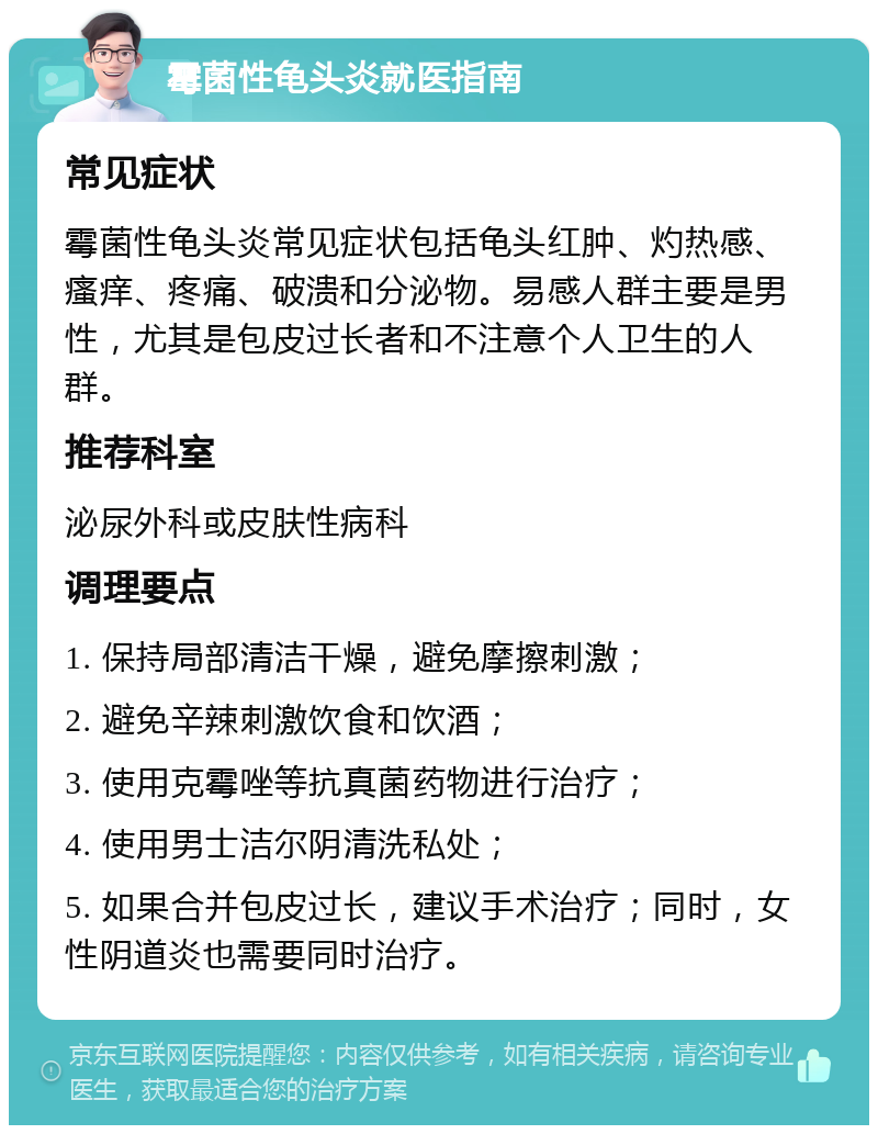 霉菌性龟头炎就医指南 常见症状 霉菌性龟头炎常见症状包括龟头红肿、灼热感、瘙痒、疼痛、破溃和分泌物。易感人群主要是男性，尤其是包皮过长者和不注意个人卫生的人群。 推荐科室 泌尿外科或皮肤性病科 调理要点 1. 保持局部清洁干燥，避免摩擦刺激； 2. 避免辛辣刺激饮食和饮酒； 3. 使用克霉唑等抗真菌药物进行治疗； 4. 使用男士洁尔阴清洗私处； 5. 如果合并包皮过长，建议手术治疗；同时，女性阴道炎也需要同时治疗。