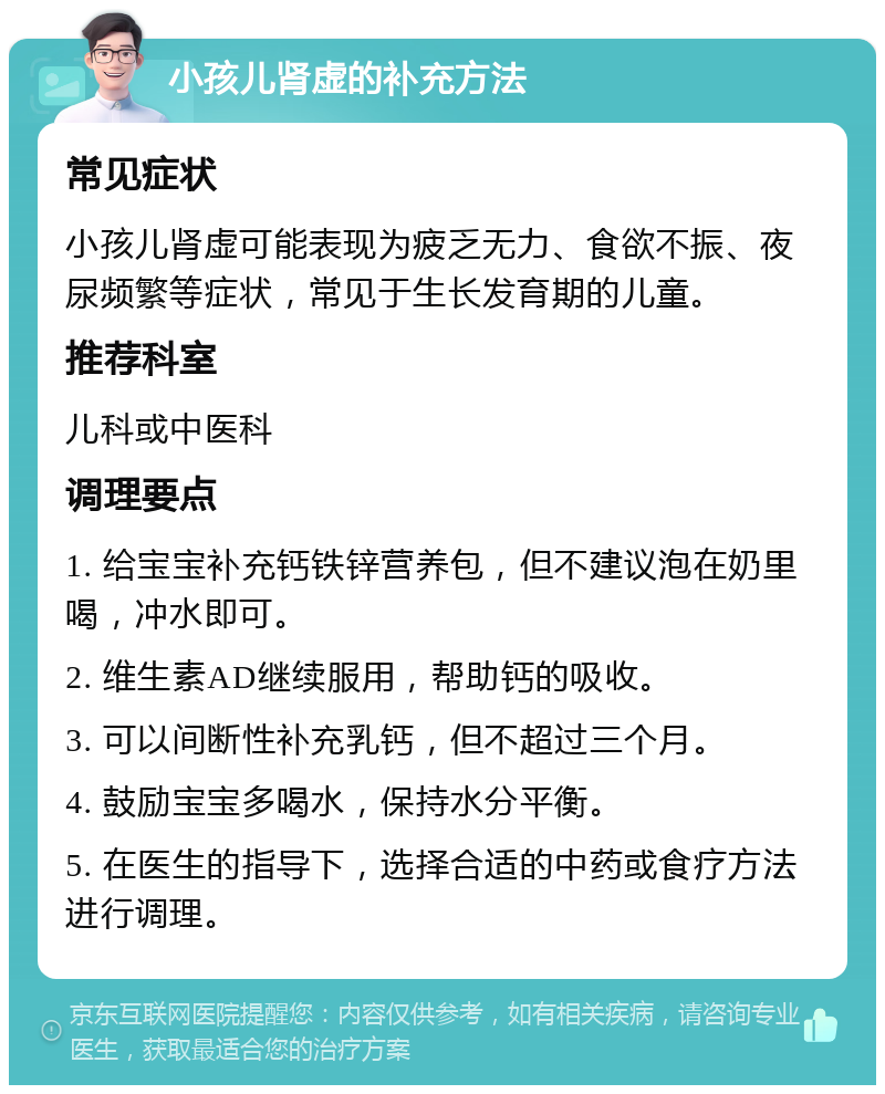 小孩儿肾虚的补充方法 常见症状 小孩儿肾虚可能表现为疲乏无力、食欲不振、夜尿频繁等症状，常见于生长发育期的儿童。 推荐科室 儿科或中医科 调理要点 1. 给宝宝补充钙铁锌营养包，但不建议泡在奶里喝，冲水即可。 2. 维生素AD继续服用，帮助钙的吸收。 3. 可以间断性补充乳钙，但不超过三个月。 4. 鼓励宝宝多喝水，保持水分平衡。 5. 在医生的指导下，选择合适的中药或食疗方法进行调理。