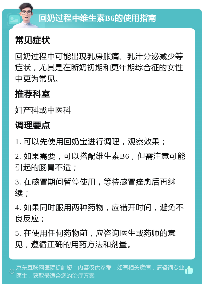 回奶过程中维生素B6的使用指南 常见症状 回奶过程中可能出现乳房胀痛、乳汁分泌减少等症状，尤其是在断奶初期和更年期综合征的女性中更为常见。 推荐科室 妇产科或中医科 调理要点 1. 可以先使用回奶宝进行调理，观察效果； 2. 如果需要，可以搭配维生素B6，但需注意可能引起的肠胃不适； 3. 在感冒期间暂停使用，等待感冒痊愈后再继续； 4. 如果同时服用两种药物，应错开时间，避免不良反应； 5. 在使用任何药物前，应咨询医生或药师的意见，遵循正确的用药方法和剂量。