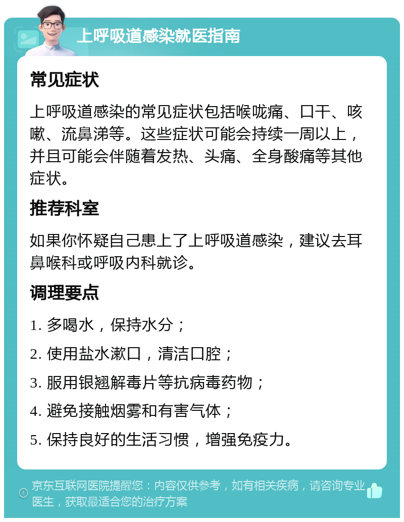 上呼吸道感染就医指南 常见症状 上呼吸道感染的常见症状包括喉咙痛、口干、咳嗽、流鼻涕等。这些症状可能会持续一周以上，并且可能会伴随着发热、头痛、全身酸痛等其他症状。 推荐科室 如果你怀疑自己患上了上呼吸道感染，建议去耳鼻喉科或呼吸内科就诊。 调理要点 1. 多喝水，保持水分； 2. 使用盐水漱口，清洁口腔； 3. 服用银翘解毒片等抗病毒药物； 4. 避免接触烟雾和有害气体； 5. 保持良好的生活习惯，增强免疫力。