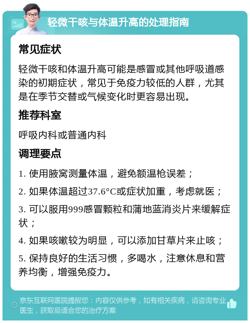 轻微干咳与体温升高的处理指南 常见症状 轻微干咳和体温升高可能是感冒或其他呼吸道感染的初期症状，常见于免疫力较低的人群，尤其是在季节交替或气候变化时更容易出现。 推荐科室 呼吸内科或普通内科 调理要点 1. 使用腋窝测量体温，避免额温枪误差； 2. 如果体温超过37.6°C或症状加重，考虑就医； 3. 可以服用999感冒颗粒和蒲地蓝消炎片来缓解症状； 4. 如果咳嗽较为明显，可以添加甘草片来止咳； 5. 保持良好的生活习惯，多喝水，注意休息和营养均衡，增强免疫力。