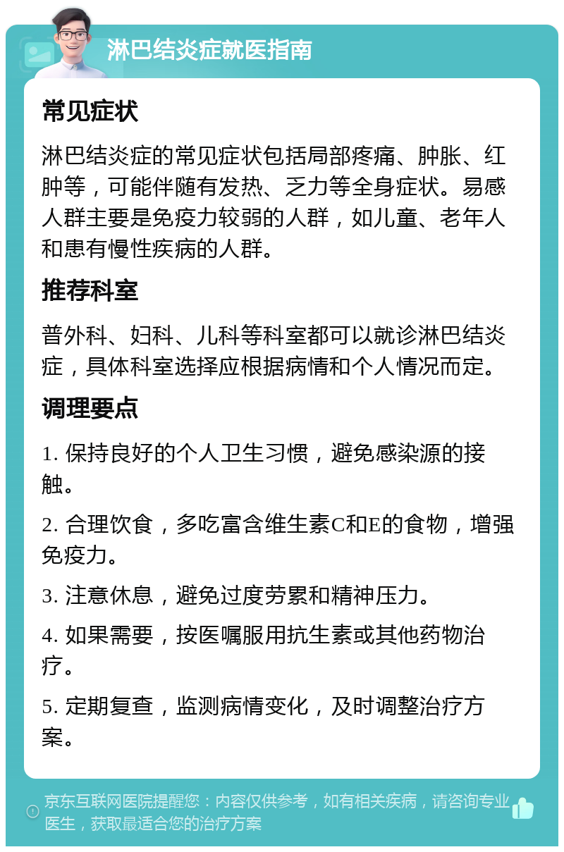 淋巴结炎症就医指南 常见症状 淋巴结炎症的常见症状包括局部疼痛、肿胀、红肿等，可能伴随有发热、乏力等全身症状。易感人群主要是免疫力较弱的人群，如儿童、老年人和患有慢性疾病的人群。 推荐科室 普外科、妇科、儿科等科室都可以就诊淋巴结炎症，具体科室选择应根据病情和个人情况而定。 调理要点 1. 保持良好的个人卫生习惯，避免感染源的接触。 2. 合理饮食，多吃富含维生素C和E的食物，增强免疫力。 3. 注意休息，避免过度劳累和精神压力。 4. 如果需要，按医嘱服用抗生素或其他药物治疗。 5. 定期复查，监测病情变化，及时调整治疗方案。