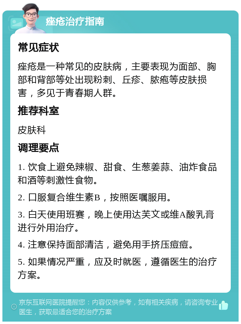 痤疮治疗指南 常见症状 痤疮是一种常见的皮肤病，主要表现为面部、胸部和背部等处出现粉刺、丘疹、脓疱等皮肤损害，多见于青春期人群。 推荐科室 皮肤科 调理要点 1. 饮食上避免辣椒、甜食、生葱姜蒜、油炸食品和酒等刺激性食物。 2. 口服复合维生素B，按照医嘱服用。 3. 白天使用班赛，晚上使用达芙文或维A酸乳膏进行外用治疗。 4. 注意保持面部清洁，避免用手挤压痘痘。 5. 如果情况严重，应及时就医，遵循医生的治疗方案。