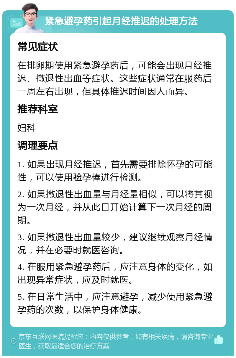 紧急避孕药引起月经推迟的处理方法 常见症状 在排卵期使用紧急避孕药后，可能会出现月经推迟、撤退性出血等症状。这些症状通常在服药后一周左右出现，但具体推迟时间因人而异。 推荐科室 妇科 调理要点 1. 如果出现月经推迟，首先需要排除怀孕的可能性，可以使用验孕棒进行检测。 2. 如果撤退性出血量与月经量相似，可以将其视为一次月经，并从此日开始计算下一次月经的周期。 3. 如果撤退性出血量较少，建议继续观察月经情况，并在必要时就医咨询。 4. 在服用紧急避孕药后，应注意身体的变化，如出现异常症状，应及时就医。 5. 在日常生活中，应注意避孕，减少使用紧急避孕药的次数，以保护身体健康。