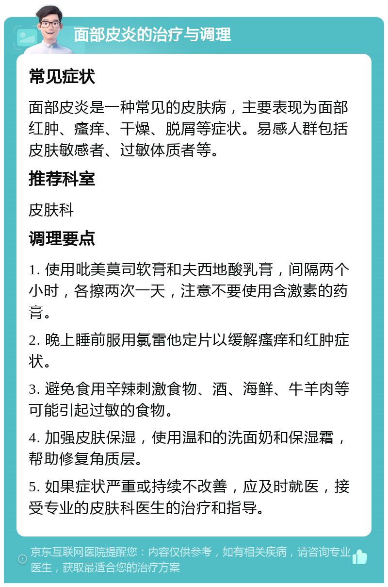 面部皮炎的治疗与调理 常见症状 面部皮炎是一种常见的皮肤病，主要表现为面部红肿、瘙痒、干燥、脱屑等症状。易感人群包括皮肤敏感者、过敏体质者等。 推荐科室 皮肤科 调理要点 1. 使用吡美莫司软膏和夫西地酸乳膏，间隔两个小时，各擦两次一天，注意不要使用含激素的药膏。 2. 晚上睡前服用氯雷他定片以缓解瘙痒和红肿症状。 3. 避免食用辛辣刺激食物、酒、海鲜、牛羊肉等可能引起过敏的食物。 4. 加强皮肤保湿，使用温和的洗面奶和保湿霜，帮助修复角质层。 5. 如果症状严重或持续不改善，应及时就医，接受专业的皮肤科医生的治疗和指导。