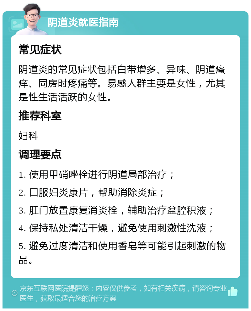 阴道炎就医指南 常见症状 阴道炎的常见症状包括白带增多、异味、阴道瘙痒、同房时疼痛等。易感人群主要是女性，尤其是性生活活跃的女性。 推荐科室 妇科 调理要点 1. 使用甲硝唑栓进行阴道局部治疗； 2. 口服妇炎康片，帮助消除炎症； 3. 肛门放置康复消炎栓，辅助治疗盆腔积液； 4. 保持私处清洁干燥，避免使用刺激性洗液； 5. 避免过度清洁和使用香皂等可能引起刺激的物品。