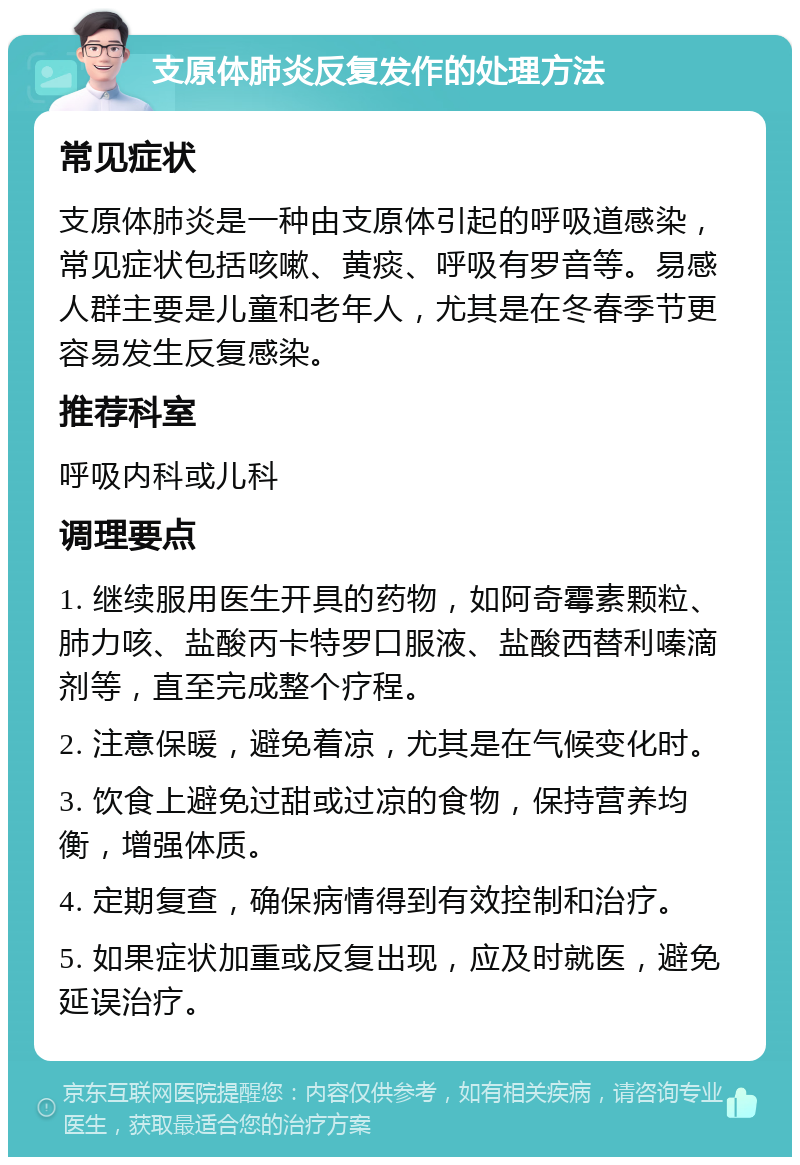 支原体肺炎反复发作的处理方法 常见症状 支原体肺炎是一种由支原体引起的呼吸道感染，常见症状包括咳嗽、黄痰、呼吸有罗音等。易感人群主要是儿童和老年人，尤其是在冬春季节更容易发生反复感染。 推荐科室 呼吸内科或儿科 调理要点 1. 继续服用医生开具的药物，如阿奇霉素颗粒、肺力咳、盐酸丙卡特罗口服液、盐酸西替利嗪滴剂等，直至完成整个疗程。 2. 注意保暖，避免着凉，尤其是在气候变化时。 3. 饮食上避免过甜或过凉的食物，保持营养均衡，增强体质。 4. 定期复查，确保病情得到有效控制和治疗。 5. 如果症状加重或反复出现，应及时就医，避免延误治疗。