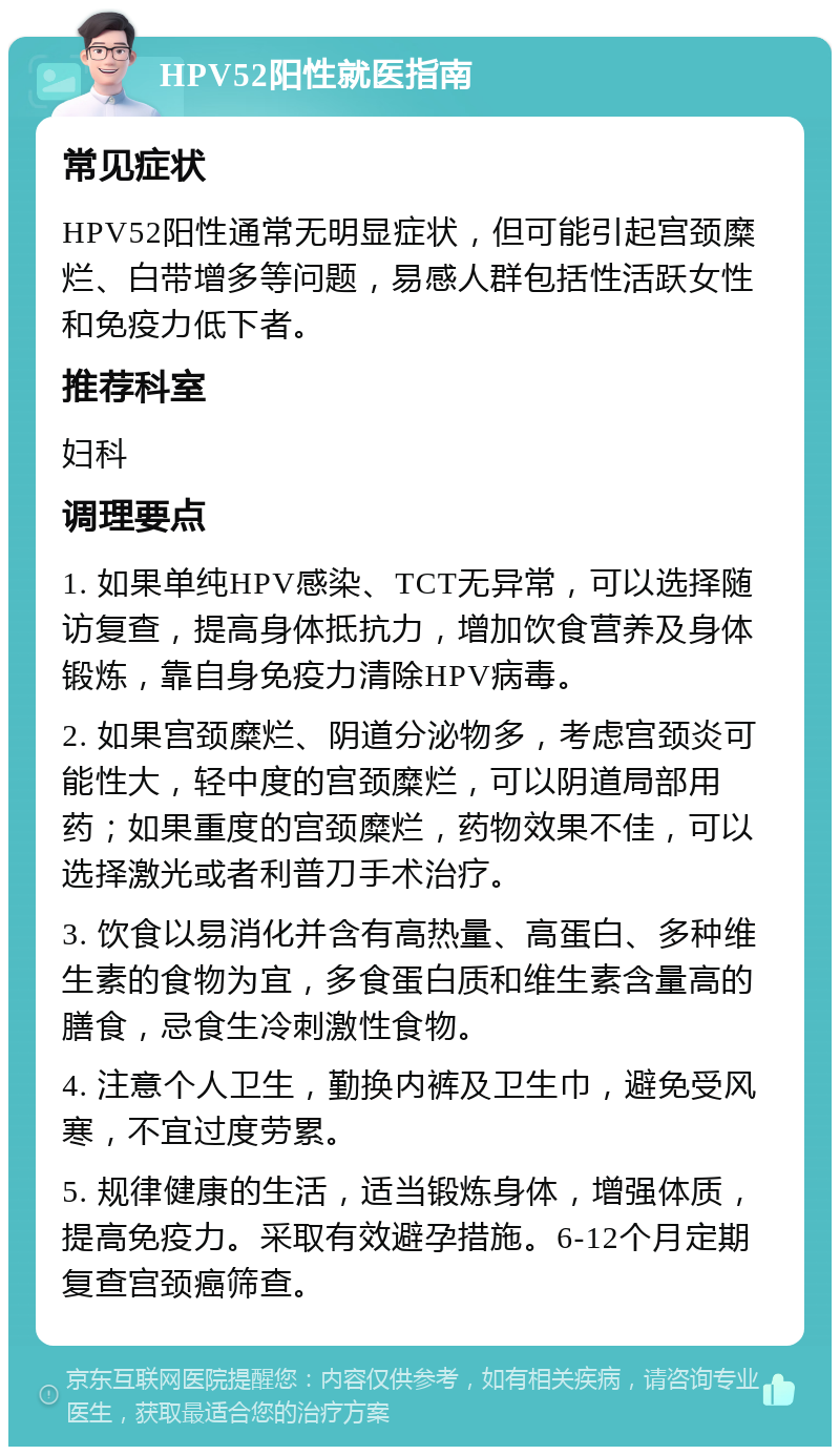 HPV52阳性就医指南 常见症状 HPV52阳性通常无明显症状，但可能引起宫颈糜烂、白带增多等问题，易感人群包括性活跃女性和免疫力低下者。 推荐科室 妇科 调理要点 1. 如果单纯HPV感染、TCT无异常，可以选择随访复查，提高身体抵抗力，增加饮食营养及身体锻炼，靠自身免疫力清除HPV病毒。 2. 如果宫颈糜烂、阴道分泌物多，考虑宫颈炎可能性大，轻中度的宫颈糜烂，可以阴道局部用药；如果重度的宫颈糜烂，药物效果不佳，可以选择激光或者利普刀手术治疗。 3. 饮食以易消化并含有高热量、高蛋白、多种维生素的食物为宜，多食蛋白质和维生素含量高的膳食，忌食生冷刺激性食物。 4. 注意个人卫生，勤换内裤及卫生巾，避免受风寒，不宜过度劳累。 5. 规律健康的生活，适当锻炼身体，增强体质，提高免疫力。采取有效避孕措施。6-12个月定期复查宫颈癌筛查。