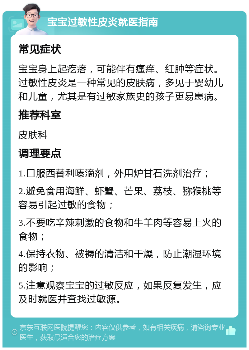 宝宝过敏性皮炎就医指南 常见症状 宝宝身上起疙瘩，可能伴有瘙痒、红肿等症状。过敏性皮炎是一种常见的皮肤病，多见于婴幼儿和儿童，尤其是有过敏家族史的孩子更易患病。 推荐科室 皮肤科 调理要点 1.口服西替利嗪滴剂，外用炉甘石洗剂治疗； 2.避免食用海鲜、虾蟹、芒果、荔枝、猕猴桃等容易引起过敏的食物； 3.不要吃辛辣刺激的食物和牛羊肉等容易上火的食物； 4.保持衣物、被褥的清洁和干燥，防止潮湿环境的影响； 5.注意观察宝宝的过敏反应，如果反复发生，应及时就医并查找过敏源。