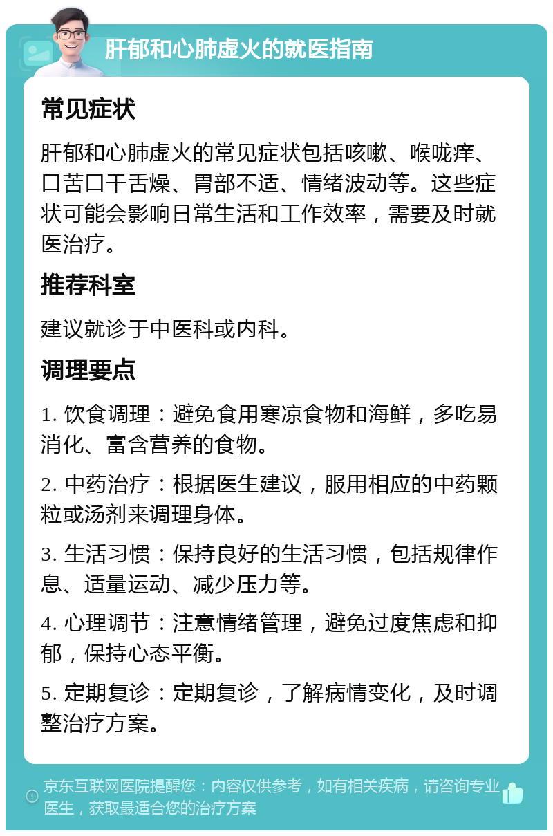 肝郁和心肺虚火的就医指南 常见症状 肝郁和心肺虚火的常见症状包括咳嗽、喉咙痒、口苦口干舌燥、胃部不适、情绪波动等。这些症状可能会影响日常生活和工作效率，需要及时就医治疗。 推荐科室 建议就诊于中医科或内科。 调理要点 1. 饮食调理：避免食用寒凉食物和海鲜，多吃易消化、富含营养的食物。 2. 中药治疗：根据医生建议，服用相应的中药颗粒或汤剂来调理身体。 3. 生活习惯：保持良好的生活习惯，包括规律作息、适量运动、减少压力等。 4. 心理调节：注意情绪管理，避免过度焦虑和抑郁，保持心态平衡。 5. 定期复诊：定期复诊，了解病情变化，及时调整治疗方案。