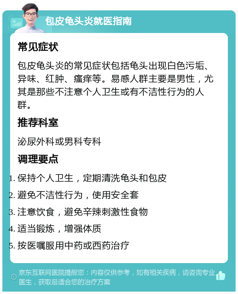 包皮龟头炎就医指南 常见症状 包皮龟头炎的常见症状包括龟头出现白色污垢、异味、红肿、瘙痒等。易感人群主要是男性，尤其是那些不注意个人卫生或有不洁性行为的人群。 推荐科室 泌尿外科或男科专科 调理要点 保持个人卫生，定期清洗龟头和包皮 避免不洁性行为，使用安全套 注意饮食，避免辛辣刺激性食物 适当锻炼，增强体质 按医嘱服用中药或西药治疗