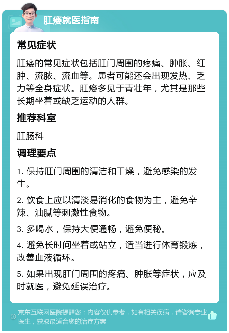 肛瘘就医指南 常见症状 肛瘘的常见症状包括肛门周围的疼痛、肿胀、红肿、流脓、流血等。患者可能还会出现发热、乏力等全身症状。肛瘘多见于青壮年，尤其是那些长期坐着或缺乏运动的人群。 推荐科室 肛肠科 调理要点 1. 保持肛门周围的清洁和干燥，避免感染的发生。 2. 饮食上应以清淡易消化的食物为主，避免辛辣、油腻等刺激性食物。 3. 多喝水，保持大便通畅，避免便秘。 4. 避免长时间坐着或站立，适当进行体育锻炼，改善血液循环。 5. 如果出现肛门周围的疼痛、肿胀等症状，应及时就医，避免延误治疗。