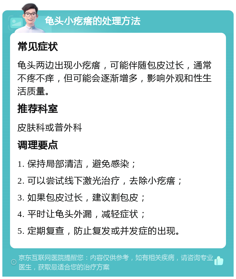 龟头小疙瘩的处理方法 常见症状 龟头两边出现小疙瘩，可能伴随包皮过长，通常不疼不痒，但可能会逐渐增多，影响外观和性生活质量。 推荐科室 皮肤科或普外科 调理要点 1. 保持局部清洁，避免感染； 2. 可以尝试线下激光治疗，去除小疙瘩； 3. 如果包皮过长，建议割包皮； 4. 平时让龟头外漏，减轻症状； 5. 定期复查，防止复发或并发症的出现。