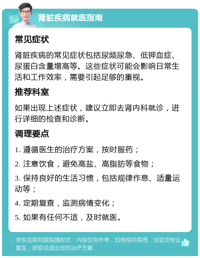 肾脏疾病就医指南 常见症状 肾脏疾病的常见症状包括尿频尿急、低钾血症、尿蛋白含量增高等。这些症状可能会影响日常生活和工作效率，需要引起足够的重视。 推荐科室 如果出现上述症状，建议立即去肾内科就诊，进行详细的检查和诊断。 调理要点 1. 遵循医生的治疗方案，按时服药； 2. 注意饮食，避免高盐、高脂肪等食物； 3. 保持良好的生活习惯，包括规律作息、适量运动等； 4. 定期复查，监测病情变化； 5. 如果有任何不适，及时就医。