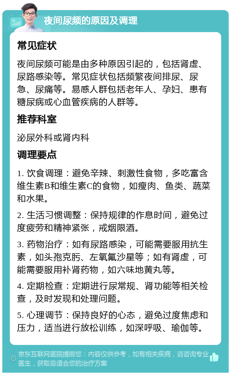 夜间尿频的原因及调理 常见症状 夜间尿频可能是由多种原因引起的，包括肾虚、尿路感染等。常见症状包括频繁夜间排尿、尿急、尿痛等。易感人群包括老年人、孕妇、患有糖尿病或心血管疾病的人群等。 推荐科室 泌尿外科或肾内科 调理要点 1. 饮食调理：避免辛辣、刺激性食物，多吃富含维生素B和维生素C的食物，如瘦肉、鱼类、蔬菜和水果。 2. 生活习惯调整：保持规律的作息时间，避免过度疲劳和精神紧张，戒烟限酒。 3. 药物治疗：如有尿路感染，可能需要服用抗生素，如头孢克肟、左氧氟沙星等；如有肾虚，可能需要服用补肾药物，如六味地黄丸等。 4. 定期检查：定期进行尿常规、肾功能等相关检查，及时发现和处理问题。 5. 心理调节：保持良好的心态，避免过度焦虑和压力，适当进行放松训练，如深呼吸、瑜伽等。