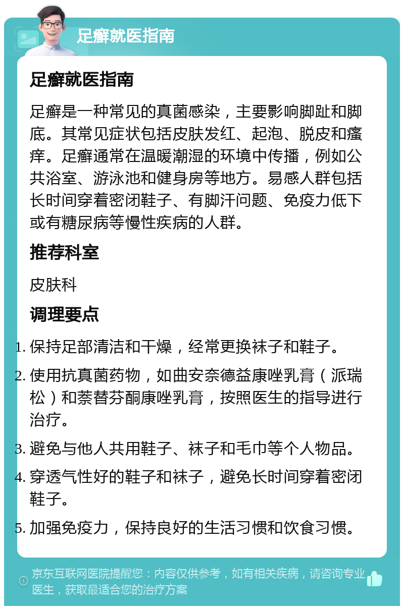 足癣就医指南 足癣就医指南 足癣是一种常见的真菌感染，主要影响脚趾和脚底。其常见症状包括皮肤发红、起泡、脱皮和瘙痒。足癣通常在温暖潮湿的环境中传播，例如公共浴室、游泳池和健身房等地方。易感人群包括长时间穿着密闭鞋子、有脚汗问题、免疫力低下或有糖尿病等慢性疾病的人群。 推荐科室 皮肤科 调理要点 保持足部清洁和干燥，经常更换袜子和鞋子。 使用抗真菌药物，如曲安奈德益康唑乳膏（派瑞松）和萘替芬酮康唑乳膏，按照医生的指导进行治疗。 避免与他人共用鞋子、袜子和毛巾等个人物品。 穿透气性好的鞋子和袜子，避免长时间穿着密闭鞋子。 加强免疫力，保持良好的生活习惯和饮食习惯。