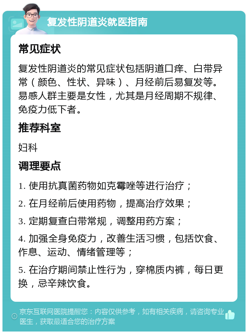 复发性阴道炎就医指南 常见症状 复发性阴道炎的常见症状包括阴道口痒、白带异常（颜色、性状、异味）、月经前后易复发等。易感人群主要是女性，尤其是月经周期不规律、免疫力低下者。 推荐科室 妇科 调理要点 1. 使用抗真菌药物如克霉唑等进行治疗； 2. 在月经前后使用药物，提高治疗效果； 3. 定期复查白带常规，调整用药方案； 4. 加强全身免疫力，改善生活习惯，包括饮食、作息、运动、情绪管理等； 5. 在治疗期间禁止性行为，穿棉质内裤，每日更换，忌辛辣饮食。