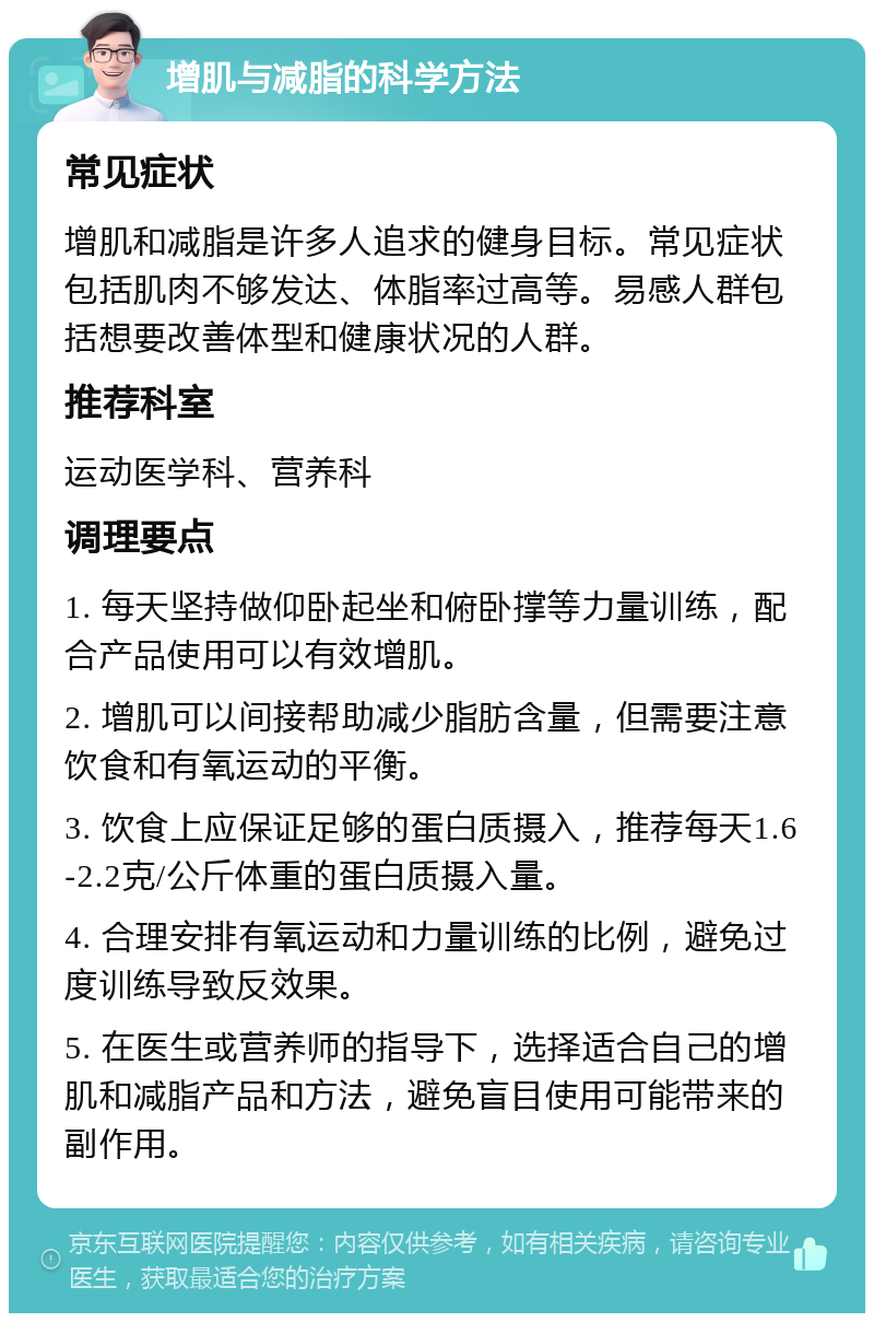 增肌与减脂的科学方法 常见症状 增肌和减脂是许多人追求的健身目标。常见症状包括肌肉不够发达、体脂率过高等。易感人群包括想要改善体型和健康状况的人群。 推荐科室 运动医学科、营养科 调理要点 1. 每天坚持做仰卧起坐和俯卧撑等力量训练，配合产品使用可以有效增肌。 2. 增肌可以间接帮助减少脂肪含量，但需要注意饮食和有氧运动的平衡。 3. 饮食上应保证足够的蛋白质摄入，推荐每天1.6-2.2克/公斤体重的蛋白质摄入量。 4. 合理安排有氧运动和力量训练的比例，避免过度训练导致反效果。 5. 在医生或营养师的指导下，选择适合自己的增肌和减脂产品和方法，避免盲目使用可能带来的副作用。