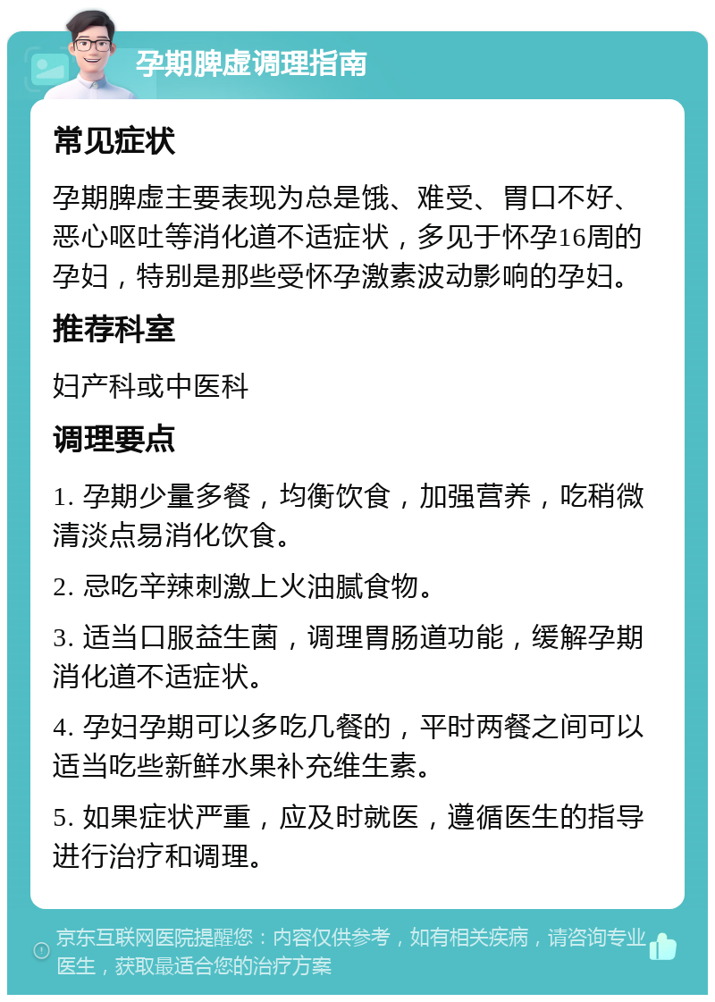 孕期脾虚调理指南 常见症状 孕期脾虚主要表现为总是饿、难受、胃口不好、恶心呕吐等消化道不适症状，多见于怀孕16周的孕妇，特别是那些受怀孕激素波动影响的孕妇。 推荐科室 妇产科或中医科 调理要点 1. 孕期少量多餐，均衡饮食，加强营养，吃稍微清淡点易消化饮食。 2. 忌吃辛辣刺激上火油腻食物。 3. 适当口服益生菌，调理胃肠道功能，缓解孕期消化道不适症状。 4. 孕妇孕期可以多吃几餐的，平时两餐之间可以适当吃些新鲜水果补充维生素。 5. 如果症状严重，应及时就医，遵循医生的指导进行治疗和调理。