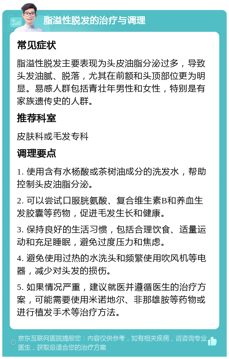 脂溢性脱发的治疗与调理 常见症状 脂溢性脱发主要表现为头皮油脂分泌过多，导致头发油腻、脱落，尤其在前额和头顶部位更为明显。易感人群包括青壮年男性和女性，特别是有家族遗传史的人群。 推荐科室 皮肤科或毛发专科 调理要点 1. 使用含有水杨酸或茶树油成分的洗发水，帮助控制头皮油脂分泌。 2. 可以尝试口服胱氨酸、复合维生素B和养血生发胶囊等药物，促进毛发生长和健康。 3. 保持良好的生活习惯，包括合理饮食、适量运动和充足睡眠，避免过度压力和焦虑。 4. 避免使用过热的水洗头和频繁使用吹风机等电器，减少对头发的损伤。 5. 如果情况严重，建议就医并遵循医生的治疗方案，可能需要使用米诺地尔、非那雄胺等药物或进行植发手术等治疗方法。